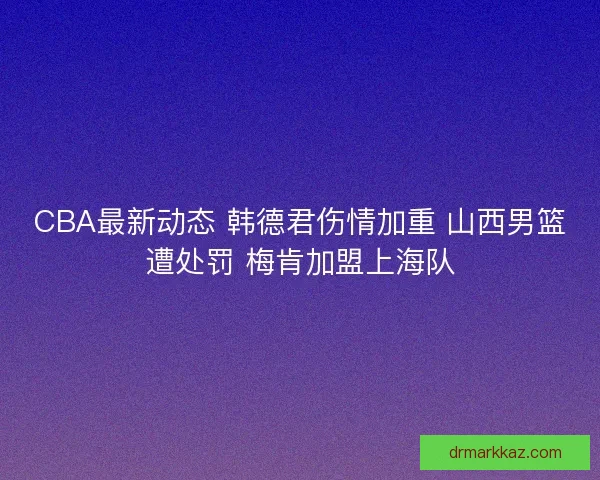 CBA最新动态 韩德君伤情加重 山西男篮遭处罚 梅肯加盟上海队
