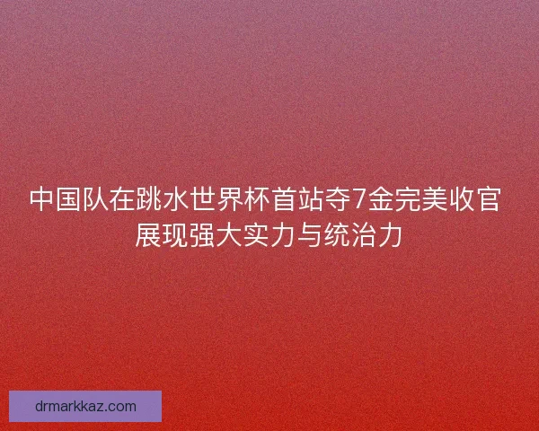中国队在跳水世界杯首站夺7金完美收官 展现强大实力与统治力