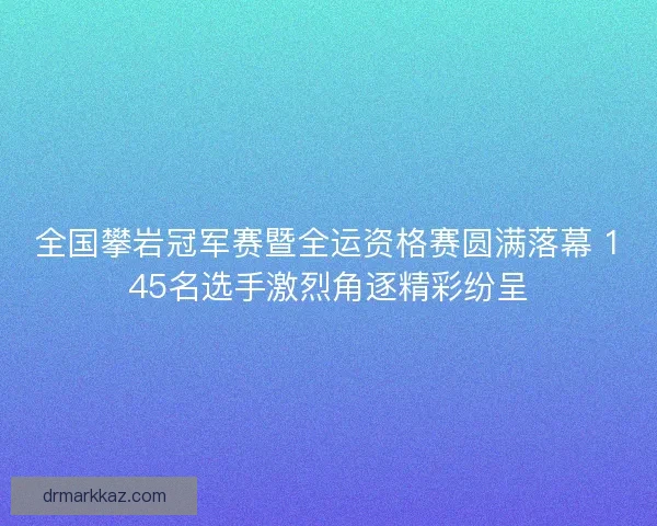 全国攀岩冠军赛暨全运资格赛圆满落幕 145名选手激烈角逐精彩纷呈
