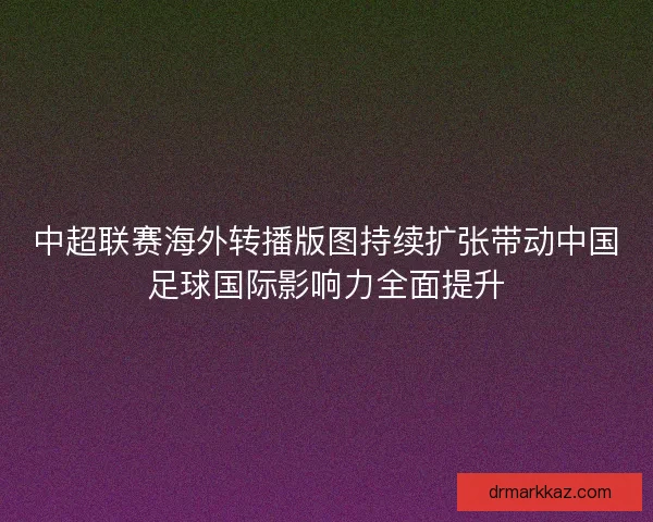 中超联赛海外转播版图持续扩张带动中国足球国际影响力全面提升