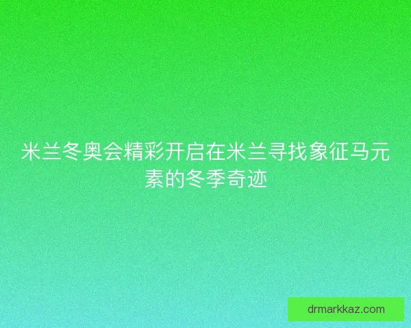 米兰冬奥会精彩开启在米兰寻找象征马元素的冬季奇迹