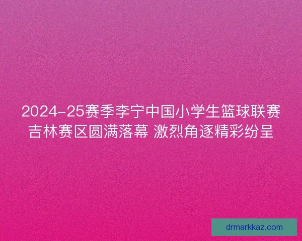 2024-25赛季李宁中国小学生篮球联赛吉林赛区圆满落幕 激烈角逐精彩纷呈