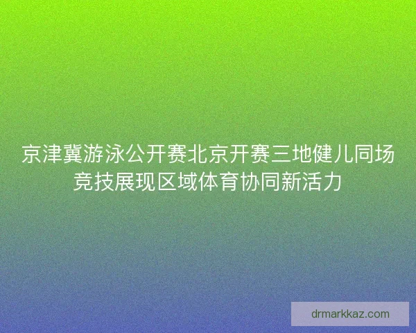 京津冀游泳公开赛北京开赛三地健儿同场竞技展现区域体育协同新活力